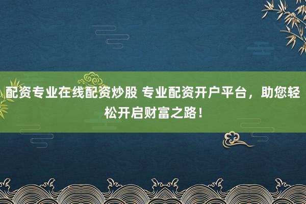 配资专业在线配资炒股 专业配资开户平台,助您轻松开启财富之路!