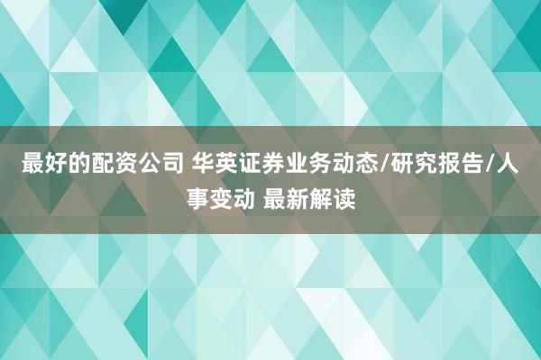 最好的配资公司 华英证券业务动态/研究报告/人事变动 最新解读