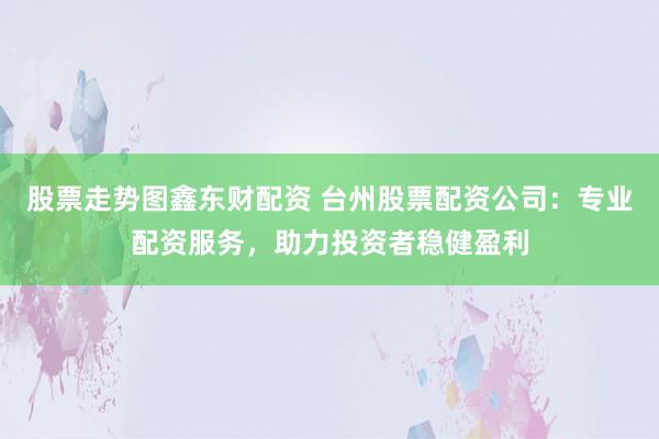 股票走势图鑫东财配资 台州股票配资公司：专业配资服务，助力投资者稳健盈利