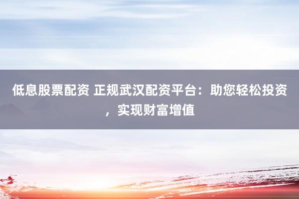 低息股票配资 正规武汉配资平台：助您轻松投资，实现财富增值