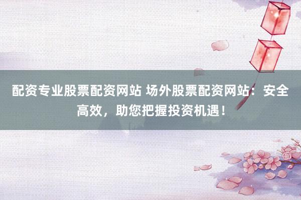 配资专业股票配资网站 场外股票配资网站：安全高效，助您把握投资机遇！