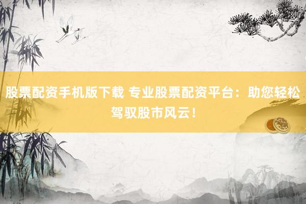 股票配资手机版下载 专业股票配资平台：助您轻松驾驭股市风云！