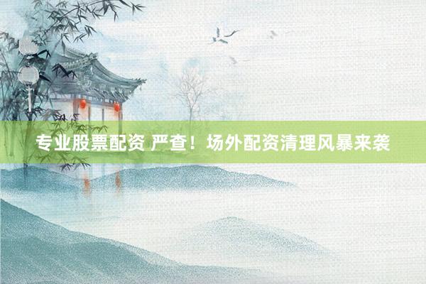 专业股票配资 严查！场外配资清理风暴来袭