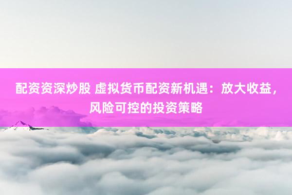 配资资深炒股 虚拟货币配资新机遇：放大收益，风险可控的投资策略
