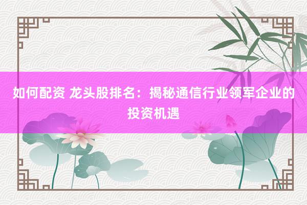 如何配资 龙头股排名：揭秘通信行业领军企业的投资机遇