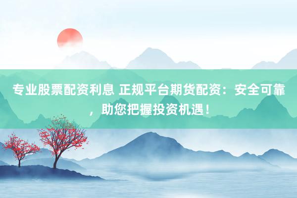 专业股票配资利息 正规平台期货配资：安全可靠，助您把握投资机遇！