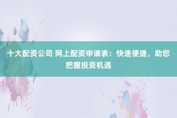 十大配资公司 网上配资申请表：快速便捷，助您把握投资机遇