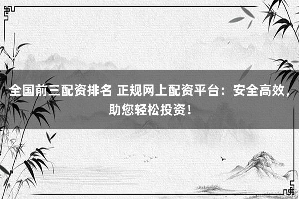 全国前三配资排名 正规网上配资平台：安全高效，助您轻松投资！