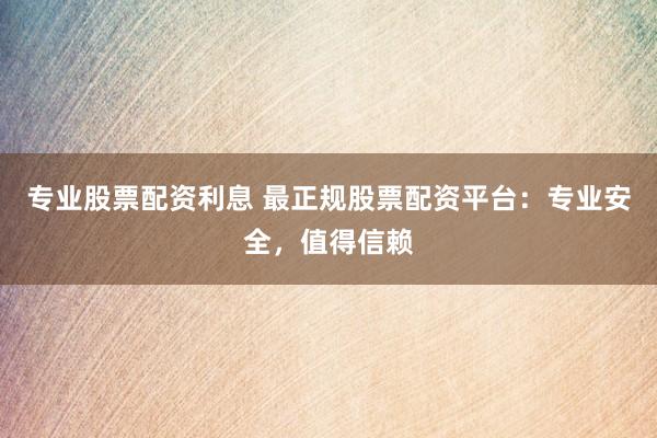 专业股票配资利息 最正规股票配资平台：专业安全，值得信赖