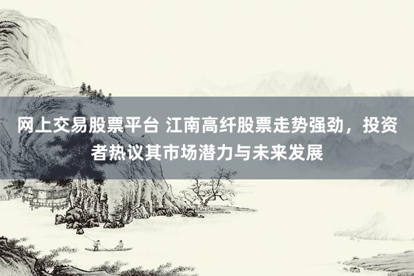 网上交易股票平台 江南高纤股票走势强劲，投资者热议其市场潜力与未来发展