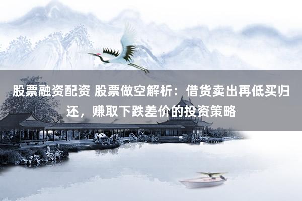股票融资配资 股票做空解析：借货卖出再低买归还，赚取下跌差价的投资策略
