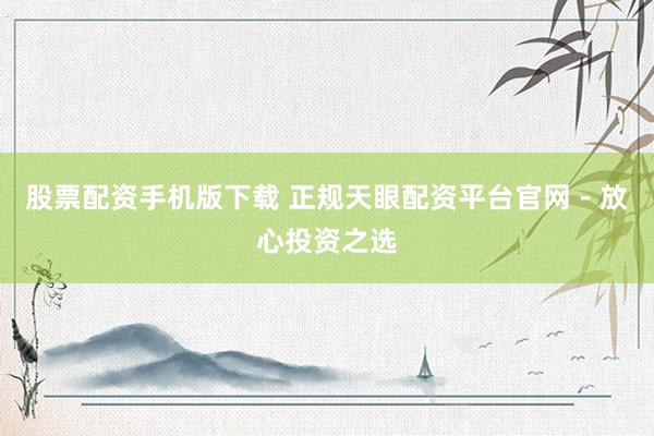 股票配资手机版下载 正规天眼配资平台官网 - 放心投资之选
