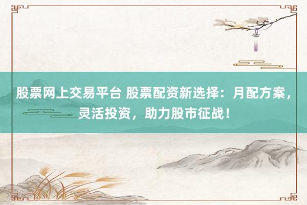 股票网上交易平台 股票配资新选择：月配方案，灵活投资，助力股市征战！