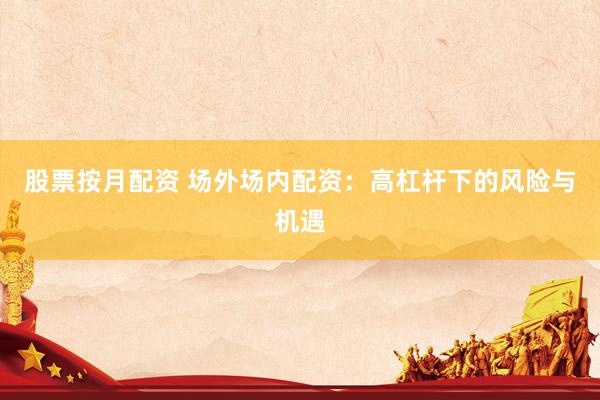 股票按月配资 场外场内配资：高杠杆下的风险与机遇