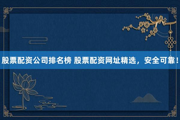 股票配资公司排名榜 股票配资网址精选，安全可靠！