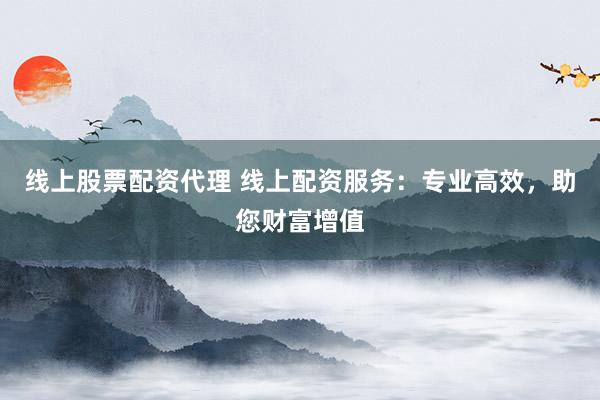 线上股票配资代理 线上配资服务：专业高效，助您财富增值