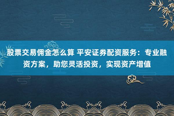 股票交易佣金怎么算 平安证券配资服务：专业融资方案，助您灵活投资，实现资产增值