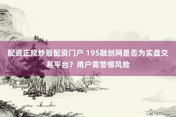 配资正规炒股配资门户 195融创网是否为实盘交易平台？用户需警惕风险