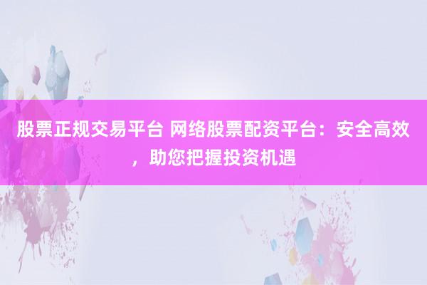 股票正规交易平台 网络股票配资平台：安全高效，助您把握投资机遇