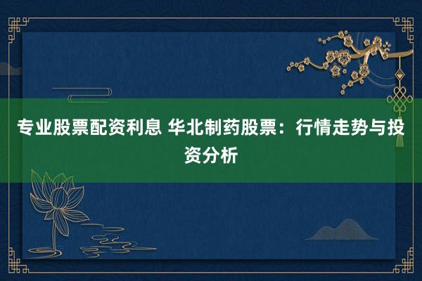 专业股票配资利息 华北制药股票：行情走势与投资分析