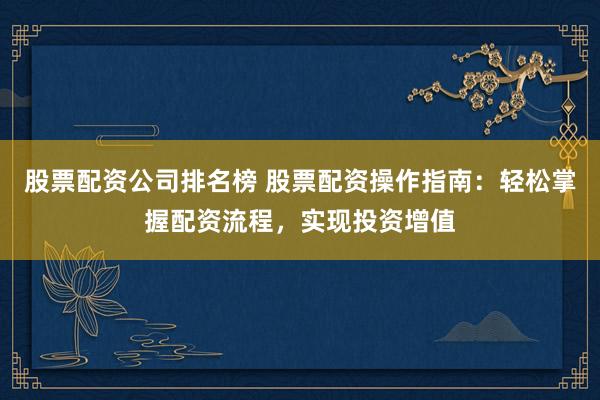 股票配资公司排名榜 股票配资操作指南：轻松掌握配资流程，实现投资增值