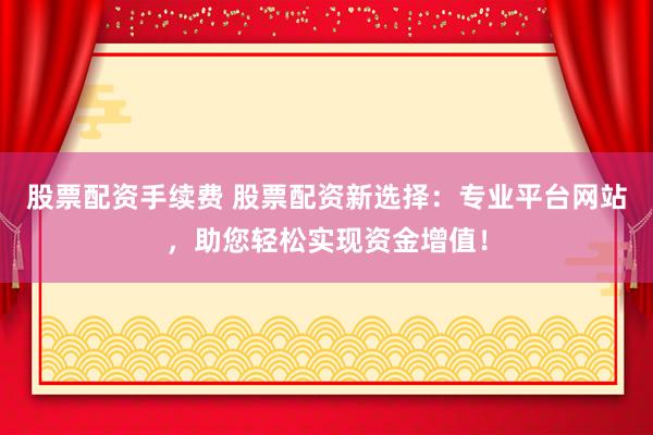 股票配资手续费 股票配资新选择：专业平台网站，助您轻松实现资金增值！