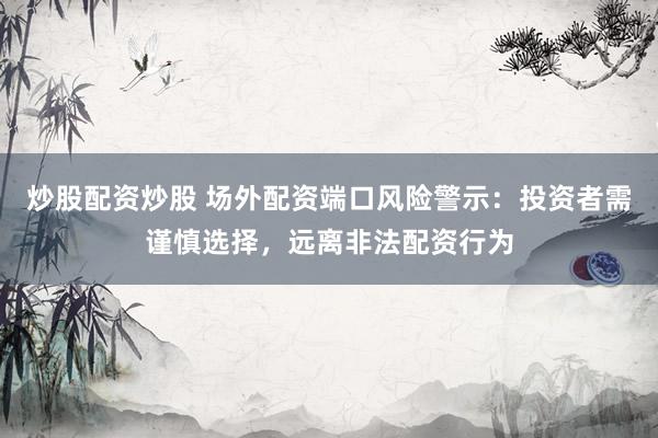 炒股配资炒股 场外配资端口风险警示:投资者需谨慎选择,远离非法配资行为