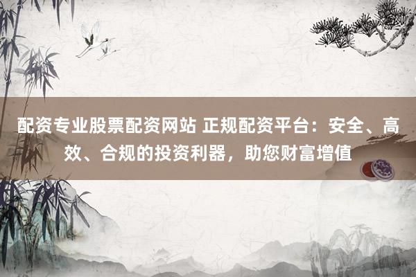 配资专业股票配资网站 正规配资平台：安全、高效、合规的投资利器，助您财富增值