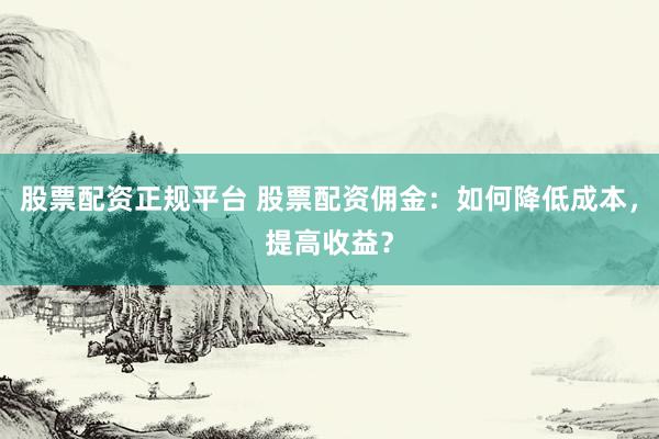 股票配资正规平台 股票配资佣金：如何降低成本，提高收益？