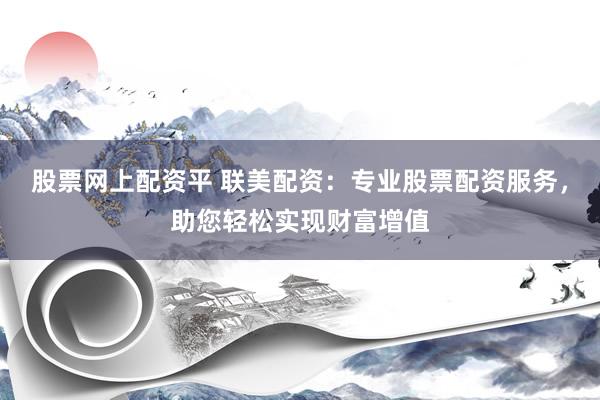 股票网上配资平 联美配资：专业股票配资服务，助您轻松实现财富增值