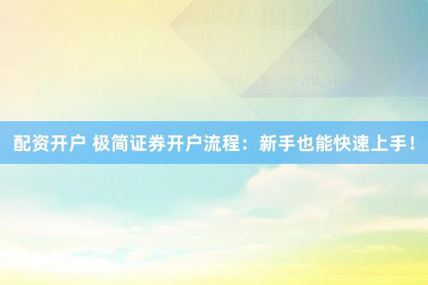 配资开户 极简证券开户流程：新手也能快速上手！