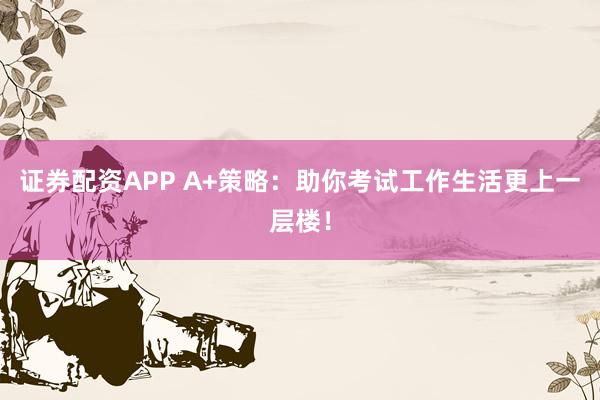 证券配资APP A+策略：助你考试工作生活更上一层楼！