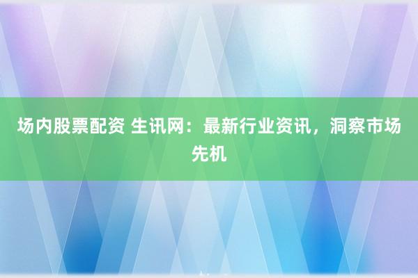 场内股票配资 生讯网：最新行业资讯，洞察市场先机