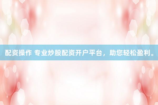 配资操作 专业炒股配资开户平台，助您轻松盈利。