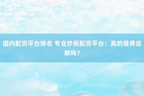 国内配资平台排名 专业炒股配资平台：真的值得信赖吗？