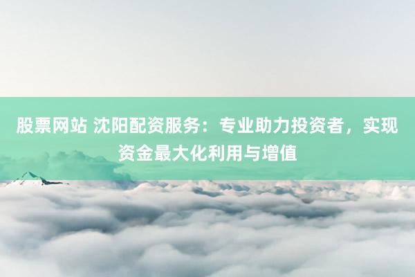 股票网站 沈阳配资服务:专业助力投资者,实现资金最大化利用与增值