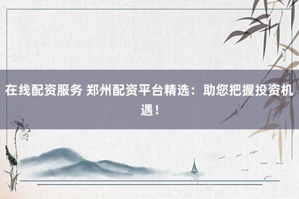 在线配资服务 郑州配资平台精选：助您把握投资机遇！
