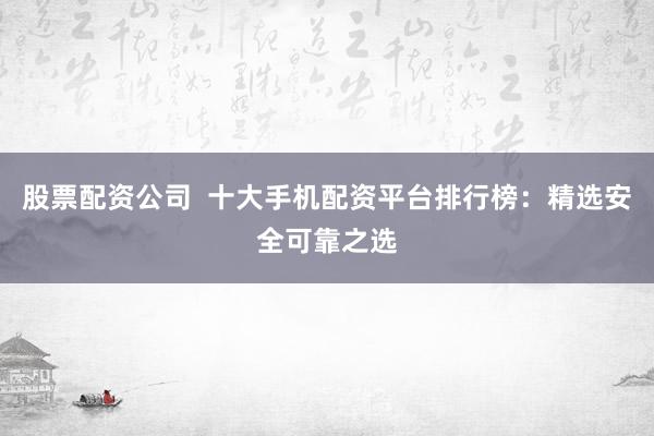 股票配资公司  十大手机配资平台排行榜：精选安全可靠之选