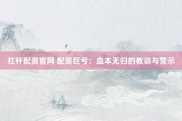 杠杆配资官网 配资巨亏：血本无归的教训与警示